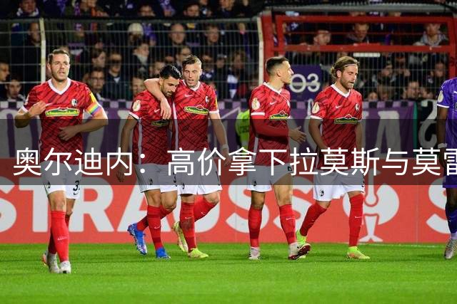 奥尔迪内：高价拿下拉莫斯与莫雷拉，不溢价就会错失目标人选